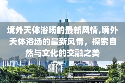 境外天體浴場的最新風(fēng)情,境外天體浴場的最新風(fēng)情，探索自然與文化的交融之美