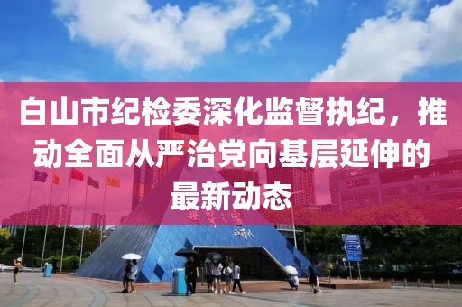 白山市紀(jì)檢委深化監(jiān)督執(zhí)紀(jì)，推動(dòng)全面從嚴(yán)治黨向基層延伸的最新動(dòng)態(tài)