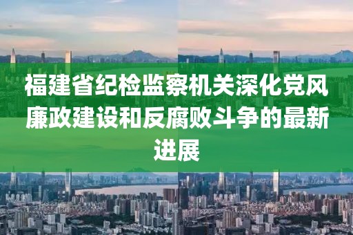 福建省紀檢監(jiān)察機關深化黨風廉政建設和反腐敗斗爭的最新進展