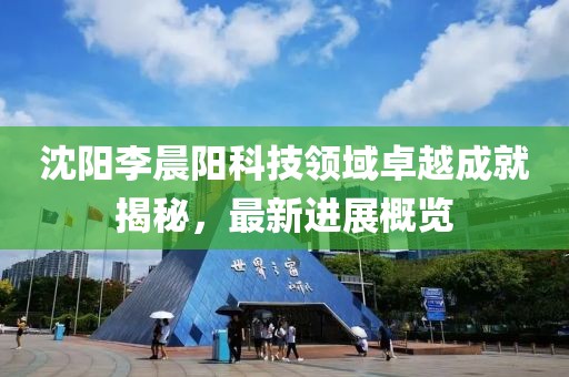 沈陽李晨陽科技領(lǐng)域卓越成就揭秘，最新進展概覽