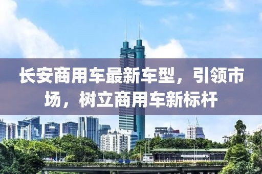 長(zhǎng)安商用車(chē)最新車(chē)型，引領(lǐng)市場(chǎng)，樹(shù)立商用車(chē)新標(biāo)桿