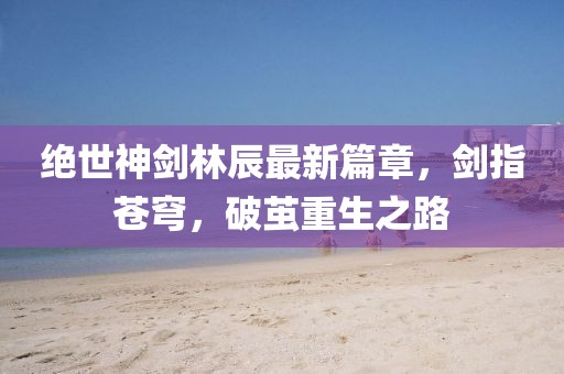 絕世神劍林辰最新篇章，劍指蒼穹，破繭重生之路