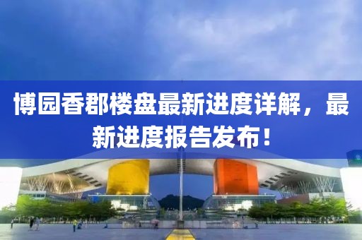 博園香郡樓盤最新進(jìn)度詳解，最新進(jìn)度報告發(fā)布！