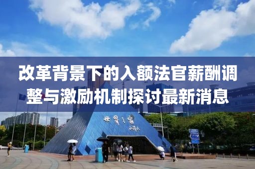 改革背景下的入額法官薪酬調(diào)整與激勵(lì)機(jī)制探討最新消息