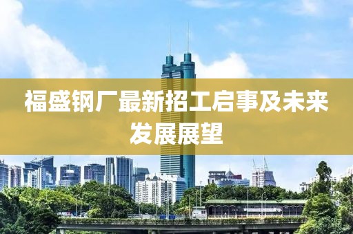 福盛鋼廠最新招工啟事及未來(lái)發(fā)展展望