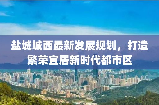鹽城城西最新發(fā)展規(guī)劃，打造繁榮宜居新時(shí)代都市區(qū)