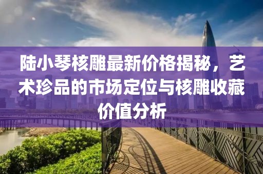 陸小琴核雕最新價格揭秘，藝術(shù)珍品的市場定位與核雕收藏價值分析