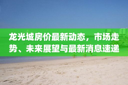 龍光城房價最新動態(tài)，市場走勢、未來展望與最新消息速遞