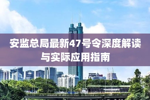 安監(jiān)總局最新47號令深度解讀與實(shí)際應(yīng)用指南