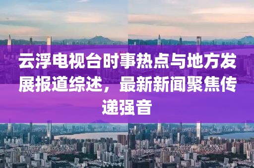 云浮電視臺(tái)時(shí)事熱點(diǎn)與地方發(fā)展報(bào)道綜述，最新新聞聚焦傳遞強(qiáng)音