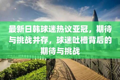 最新日韓球迷熱議亞冠，期待與挑戰(zhàn)并存，球迷吐槽背后的期待與挑戰(zhàn)