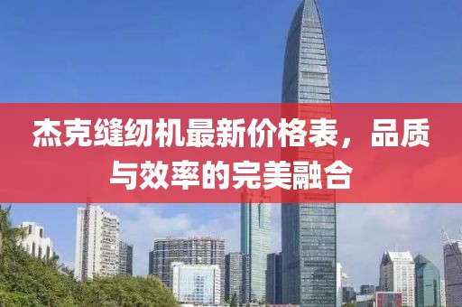 杰克縫紉機(jī)最新價(jià)格表，品質(zhì)與效率的完美融合