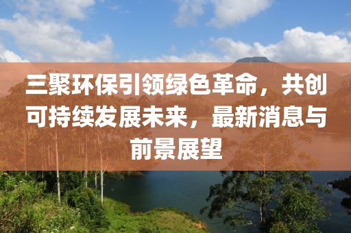 三聚環(huán)保引領(lǐng)綠色革命，共創(chuàng)可持續(xù)發(fā)展未來，最新消息與前景展望