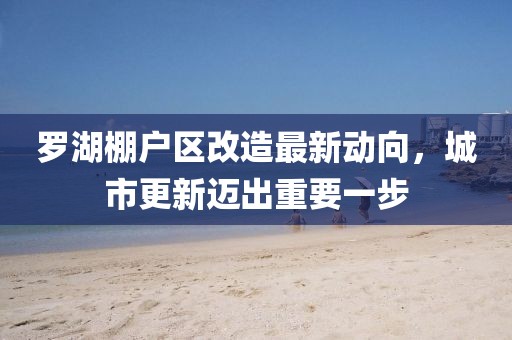 羅湖棚戶區(qū)改造最新動向，城市更新邁出重要一步