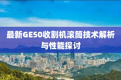 最新GE50收割機(jī)滾筒技術(shù)解析與性能探討