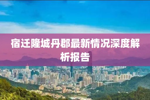 宿遷隆城丹郡最新情況深度解析報(bào)告