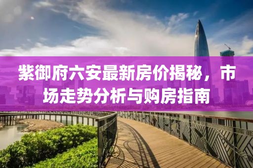 紫御府六安最新房?jī)r(jià)揭秘，市場(chǎng)走勢(shì)分析與購(gòu)房指南