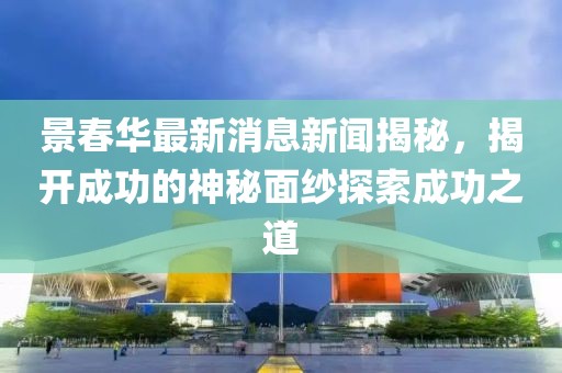 景春華最新消息新聞揭秘，揭開(kāi)成功的神秘面紗探索成功之道