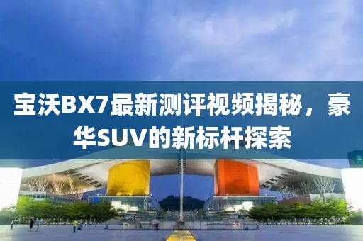 寶沃BX7最新測(cè)評(píng)視頻揭秘，豪華SUV的新標(biāo)桿探索