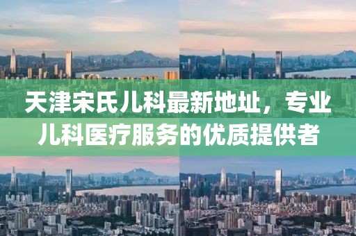 天津宋氏兒科最新地址，專業(yè)兒科醫(yī)療服務(wù)的優(yōu)質(zhì)提供者