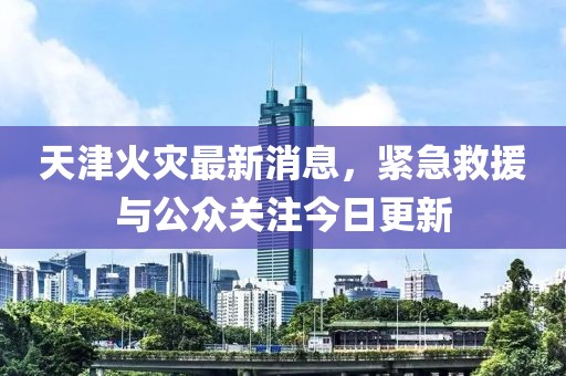 天津火災(zāi)最新消息，緊急救援與公眾關(guān)注今日更新