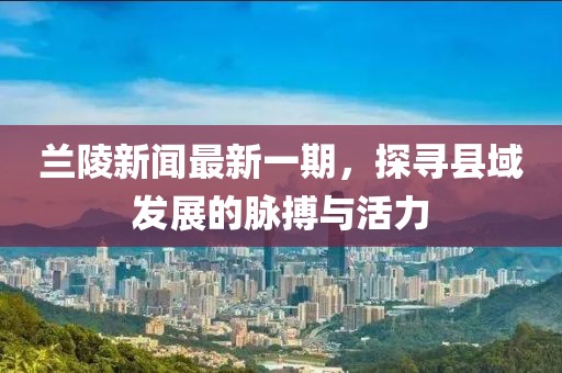 蘭陵新聞最新一期，探尋縣域發(fā)展的脈搏與活力