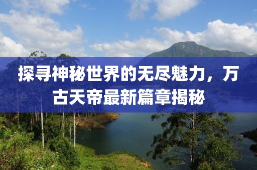 探尋神秘世界的無盡魅力，萬古天帝最新篇章揭秘