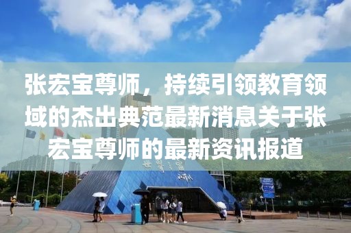 張宏寶尊師，持續(xù)引領(lǐng)教育領(lǐng)域的杰出典范最新消息關(guān)于張宏寶尊師的最新資訊報道