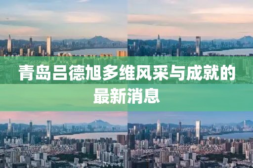 青島呂德旭多維風(fēng)采與成就的最新消息