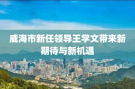 威海市新任領(lǐng)導(dǎo)王學(xué)文帶來新期待與新機(jī)遇