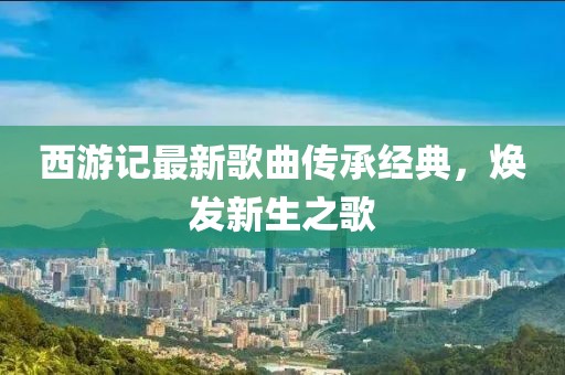 西游記最新歌曲傳承經(jīng)典，煥發(fā)新生之歌