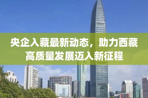 央企入藏最新動態(tài)，助力西藏高質(zhì)量發(fā)展邁入新征程