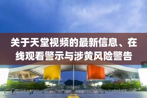 關(guān)于天堂視頻的最新信息、在線觀看警示與涉黃風(fēng)險警告