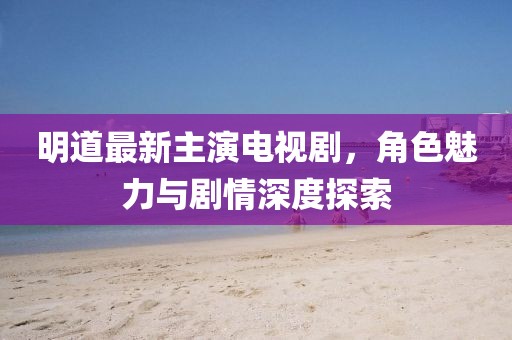 明道最新主演電視劇，角色魅力與劇情深度探索