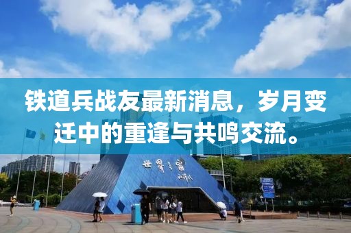 鐵道兵戰(zhàn)友最新消息，歲月變遷中的重逢與共鳴交流。