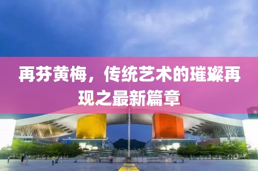 再芬黃梅，傳統(tǒng)藝術(shù)的璀璨再現(xiàn)之最新篇章