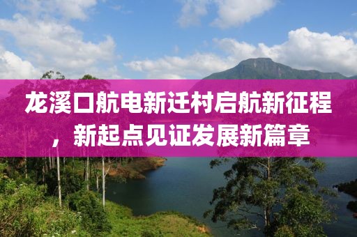 龍溪口航電新遷村啟航新征程，新起點(diǎn)見證發(fā)展新篇章