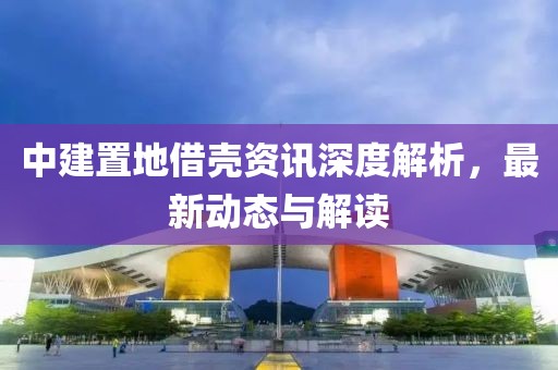 中建置地借殼資訊深度解析，最新動態(tài)與解讀
