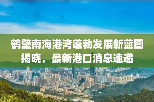 鶴壁南海港灣蓬勃發(fā)展新藍(lán)圖揭曉，最新港口消息速遞