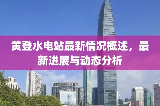 黃登水電站最新情況概述，最新進(jìn)展與動(dòng)態(tài)分析