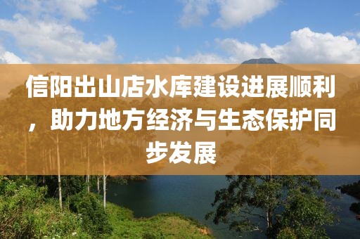 信陽出山店水庫建設進展順利，助力地方經(jīng)濟與生態(tài)保護同步發(fā)展