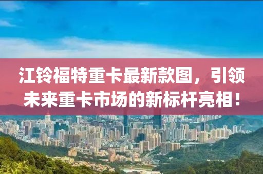 江鈴福特重卡最新款圖，引領(lǐng)未來重卡市場的新標桿亮相！