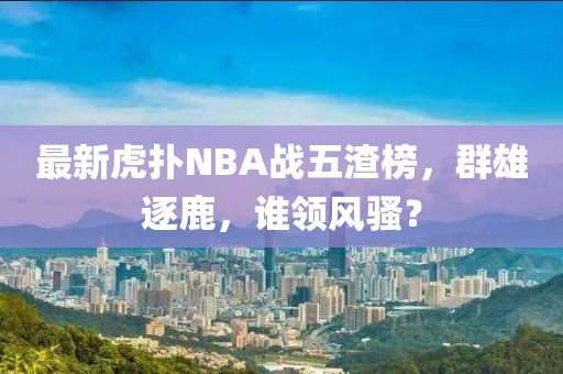 最新虎撲NBA戰(zhàn)五渣榜，群雄逐鹿，誰領(lǐng)風(fēng)騷？