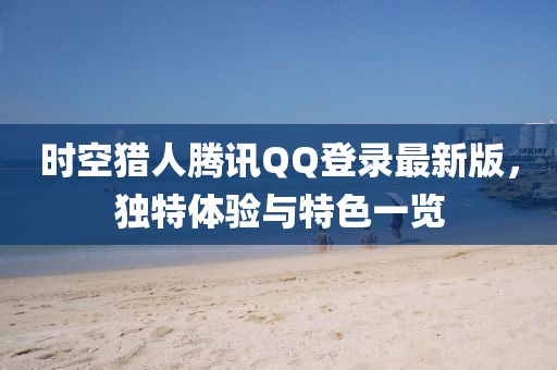時空獵人騰訊QQ登錄最新版，獨(dú)特體驗(yàn)與特色一覽