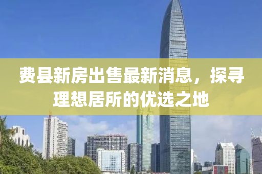 費(fèi)縣新房出售最新消息，探尋理想居所的優(yōu)選之地