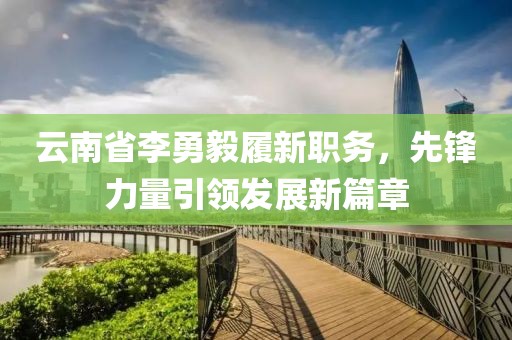 云南省李勇毅履新職務(wù)，先鋒力量引領(lǐng)發(fā)展新篇章