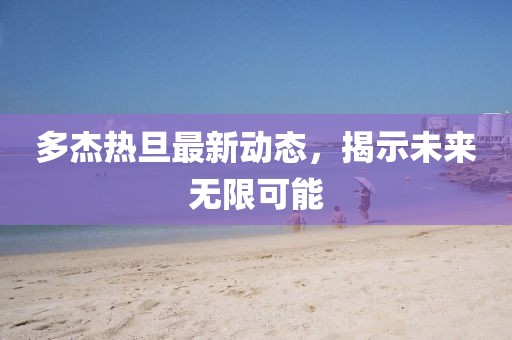 多杰熱旦最新動(dòng)態(tài)，揭示未來(lái)無(wú)限可能