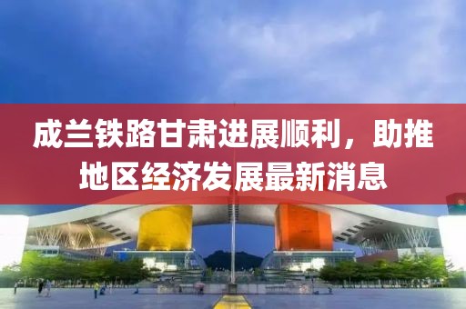 成蘭鐵路甘肅進(jìn)展順利，助推地區(qū)經(jīng)濟(jì)發(fā)展最新消息