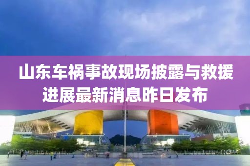 山東車禍?zhǔn)鹿尸F(xiàn)場(chǎng)披露與救援進(jìn)展最新消息昨日發(fā)布