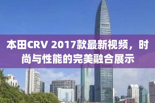本田CRV 2017款最新視頻，時尚與性能的完美融合展示